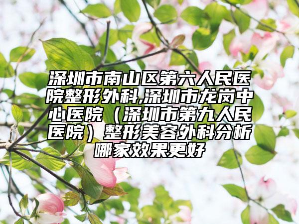 深圳市南山区第六人民医院整形外科,深圳市龙岗中心医院（深圳市第九人民医院）整形美容外科分析哪家效果更好