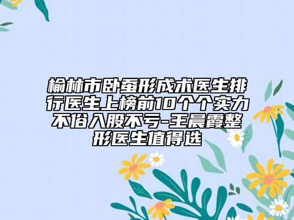 榆林市卧蚕形成术医生排行医生上榜前10个个实力不俗入股不亏-王晨霞整形医生值得选