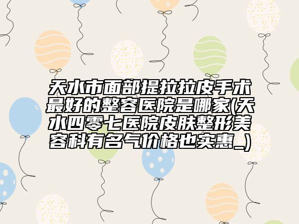 天水市面部提拉拉皮手术最好的整容医院是哪家(天水四零七医院皮肤整形美容科有名气价格也实惠_)