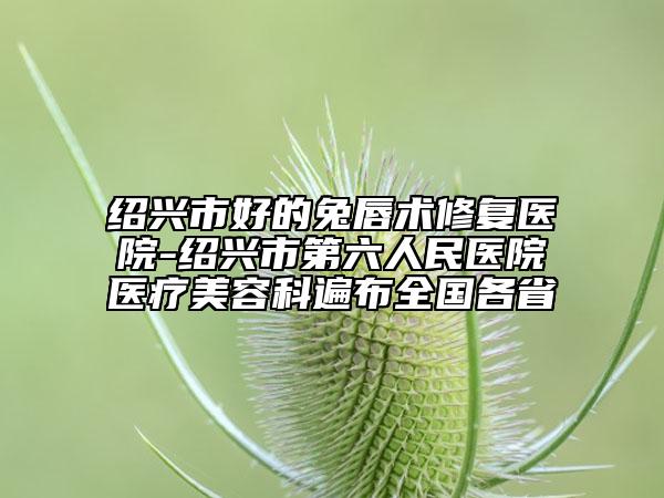 绍兴市好的兔唇术修复医院-绍兴市第六人民医院医疗美容科遍布全国各省
