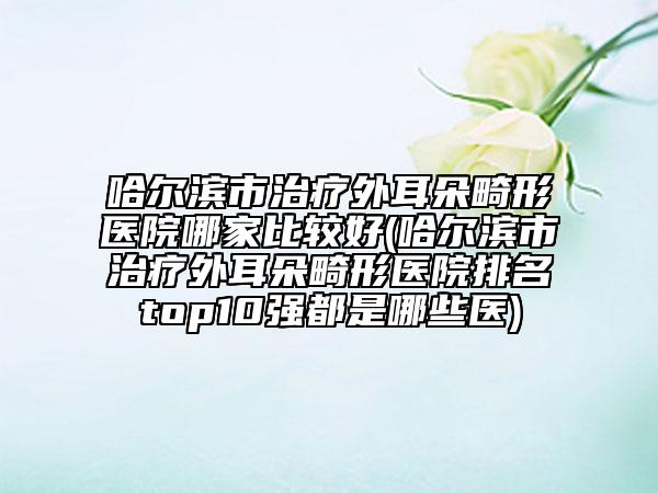 哈尔滨市治疗外耳朵畸形医院哪家比较好(哈尔滨市治疗外耳朵畸形医院排名top10强都是哪些医)