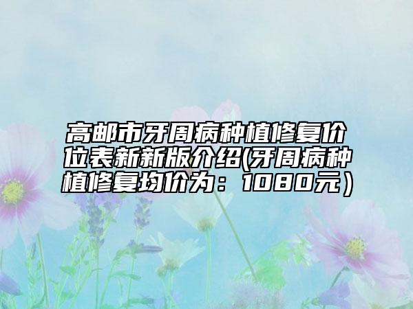 高邮市牙周病种植修复价位表新新版介绍(牙周病种植修复均价为：1080元）
