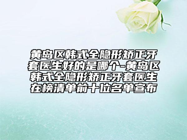黄岛区韩式全隐形矫正牙套医生好的是哪个-黄岛区韩式全隐形矫正牙套医生在榜清单前十位名单宣布