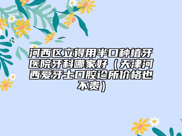 河西区立得用半口种植牙医院牙科哪家好（天津河西爱牙士口腔诊所价格也不贵）