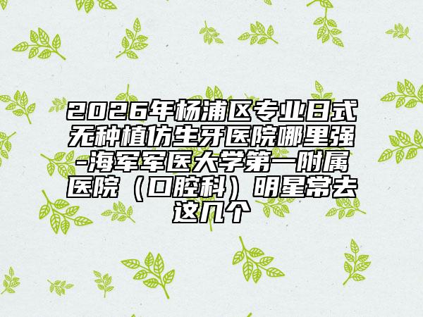 2026年杨浦区专业日式无种植仿生牙医院哪里强-海军军医大学第一附属医院（口腔科）明星常去这几个