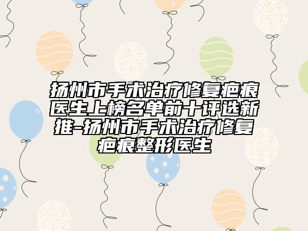 扬州市手术治疗修复疤痕医生上榜名单前十评选新推-扬州市手术治疗修复疤痕整形医生