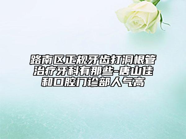 路南区正规牙齿打洞根管治疗牙科有那些-唐山佳和口腔门诊部人气高
