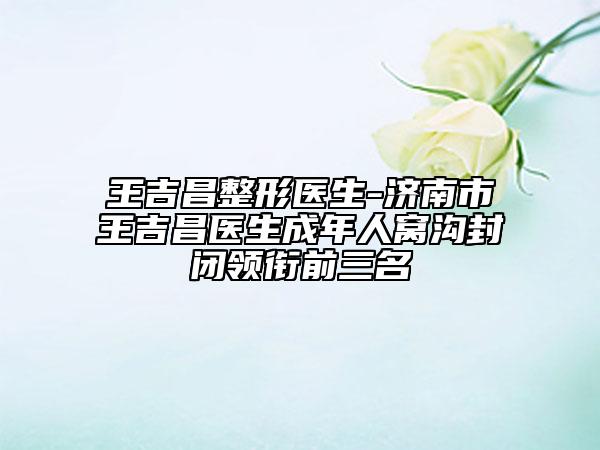 王吉昌整形医生-济南市王吉昌医生成年人窝沟封闭领衔前三名