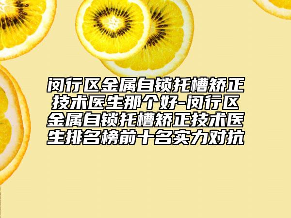 闵行区金属自锁托槽矫正技术医生那个好-闵行区金属自锁托槽矫正技术医生排名榜前十名实力对抗