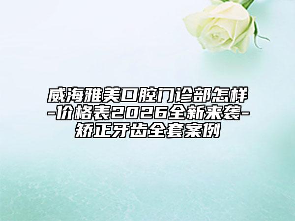 威海雅美口腔门诊部怎样-价格表2026全新来袭-矫正牙齿全套案例