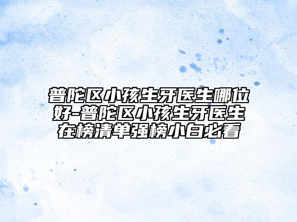 普陀区小孩生牙医生哪位好-普陀区小孩生牙医生在榜清单强榜小白必看