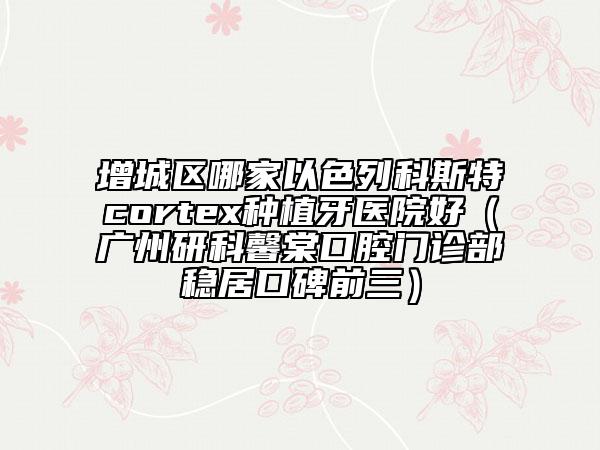 增城区哪家以色列科斯特cortex种植牙医院好（广州研科馨棠口腔门诊部稳居口碑前三）