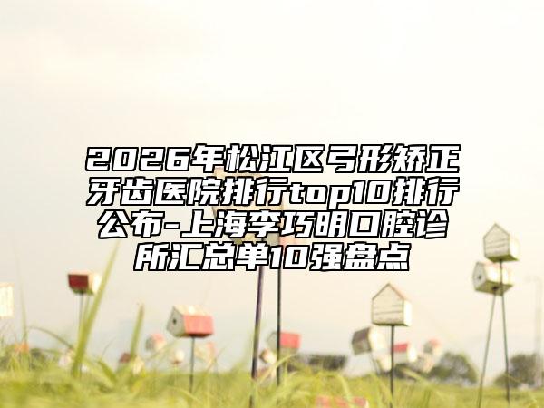 2026年松江区弓形矫正牙齿医院排行top10排行公布-上海李巧明口腔诊所汇总单10强盘点