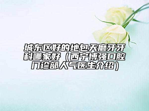 城东区好的地包天磨牙牙科哪家好（西宁博强口腔门诊部人气医生介绍）