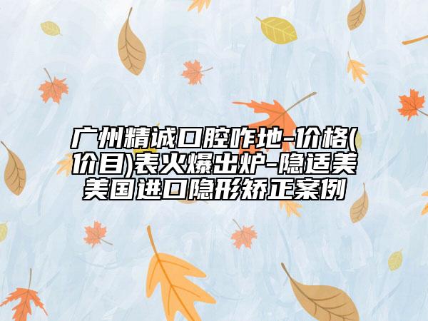 广州精诚口腔咋地-价格(价目)表火爆出炉-隐适美美国进口隐形矫正案例