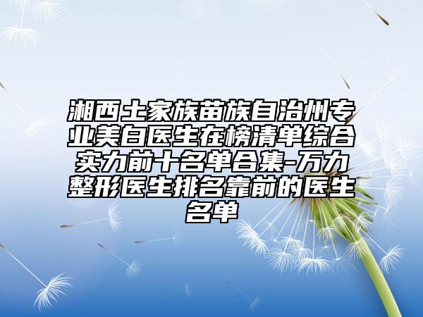 湘西土家族苗族自治州专业美白医生在榜清单综合实力前十名单合集-万力整形医生排名靠前的医生名单