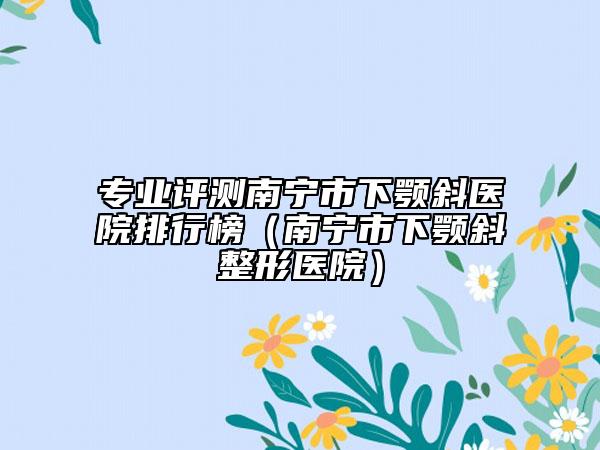 专业评测南宁市下颚斜医院排行榜（南宁市下颚斜整形医院）