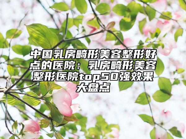 中国乳房畸形美容整形好点的医院：乳房畸形美容整形医院top50强效果大盘点
