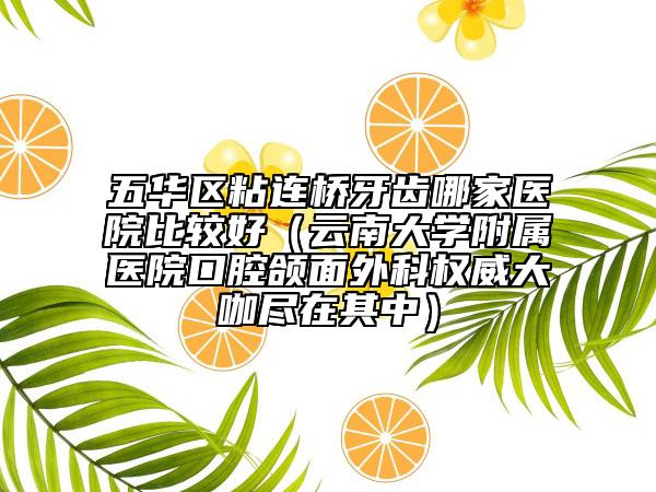 五华区粘连桥牙齿哪家医院比较好（云南大学附属医院口腔颌面外科权威大咖尽在其中）
