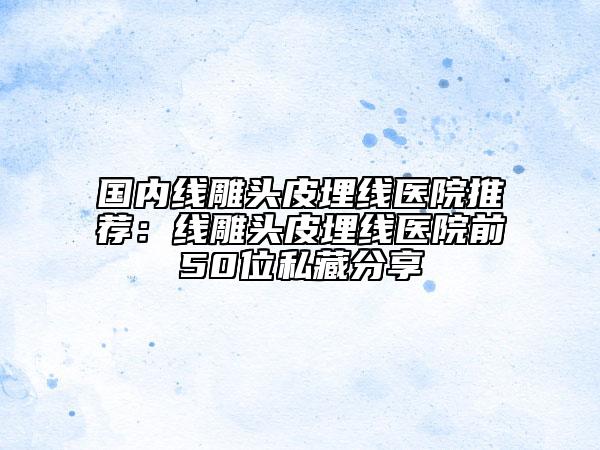 国内线雕头皮埋线医院推荐：线雕头皮埋线医院前50位私藏分享