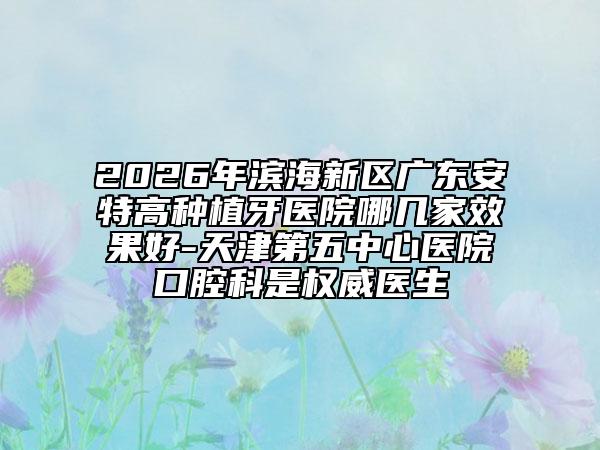 2026年滨海新区广东安特高种植牙医院哪几家效果好-天津第五中心医院口腔科是权威医生