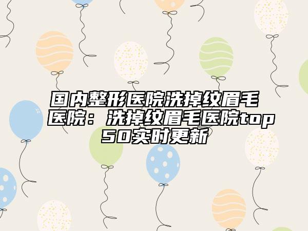 国内整形医院洗掉纹眉毛医院：洗掉纹眉毛医院top50实时更新