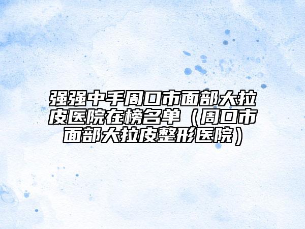 强强中手周口市面部大拉皮医院在榜名单（周口市面部大拉皮整形医院）