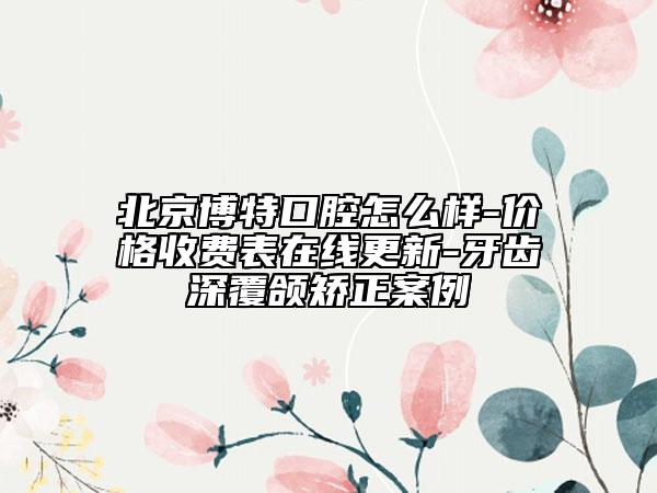 北京博特口腔怎么样-价格收费表在线更新-牙齿深覆颌矫正案例