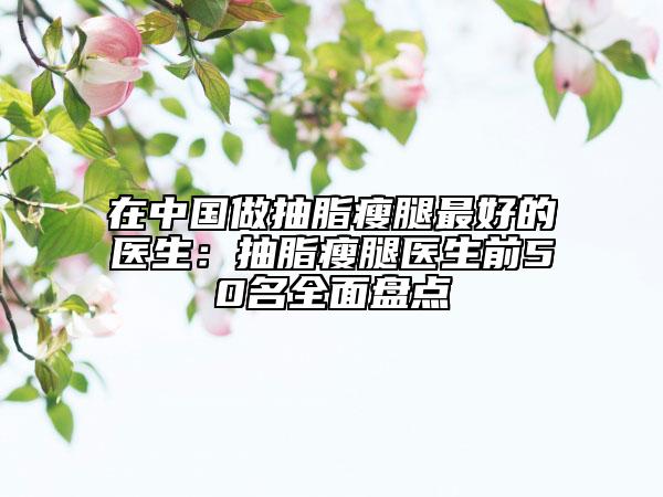 在中国做抽脂瘦腿最好的医生：抽脂瘦腿医生前50名全面盘点