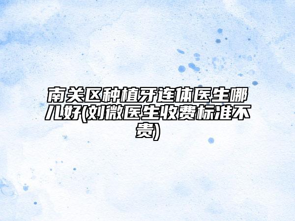 南关区种植牙连体医生哪儿好(刘微医生收费标准不贵)