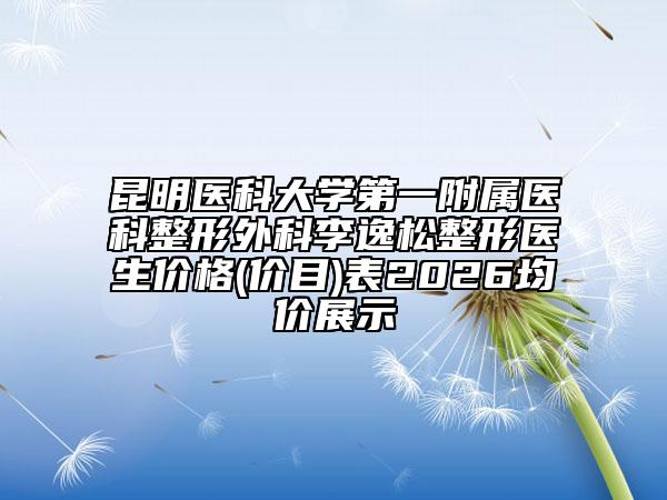 昆明医科大学第一附属医科整形外科李逸松整形医生价格(价目)表2026均价展示