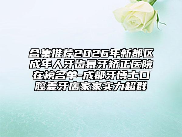 合集推荐2026年新都区成年人牙齿暴牙矫正医院在榜名单-成都牙博士口腔麦牙店家家实力超群