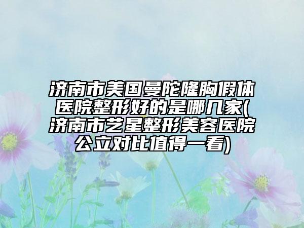 济南市美国曼陀隆胸假体医院整形好的是哪几家(济南市艺星整形美容医院公立对比值得一看)