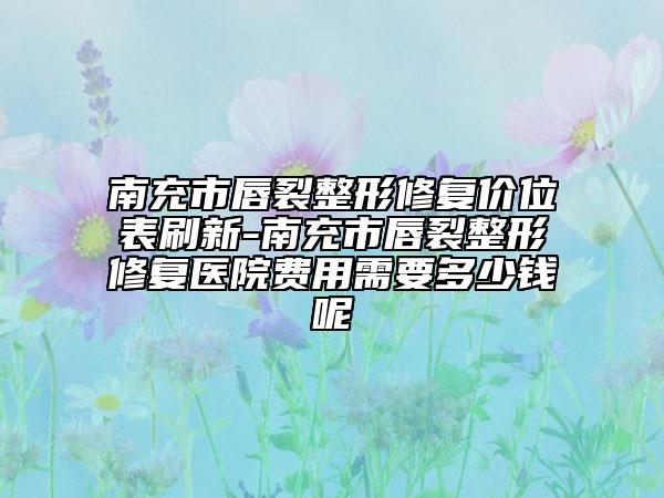 南充市唇裂整形修复价位表刷新-南充市唇裂整形修复医院费用需要多少钱呢