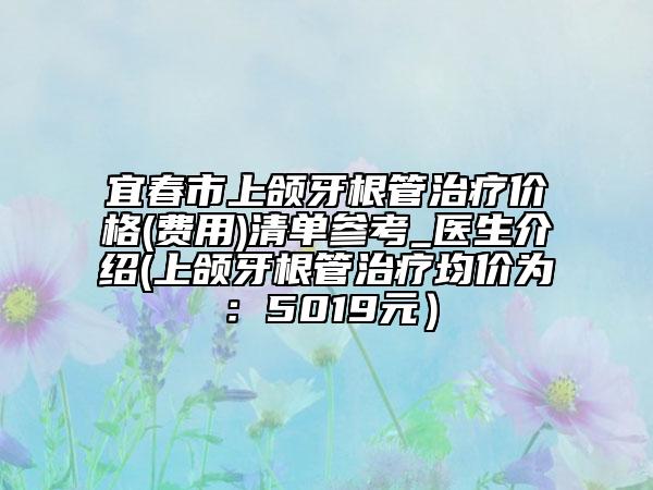 宜春市上颌牙根管治疗价格(费用)清单参考_医生介绍(上颌牙根管治疗均价为：5019元）