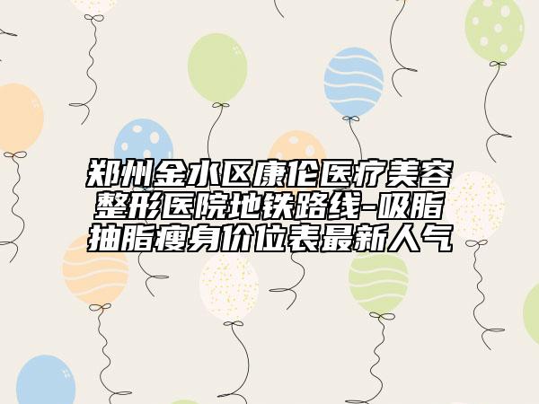 郑州金水区康伦医疗美容整形医院地铁路线-吸脂抽脂瘦身价位表最新人气