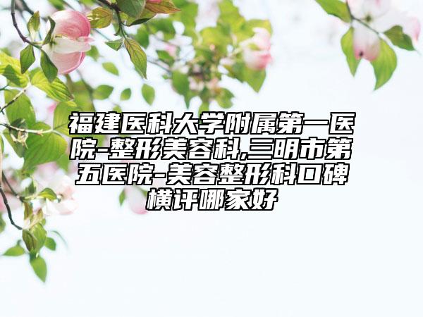福建医科大学附属第一医院-整形美容科,三明市第五医院-美容整形科口碑横评哪家好