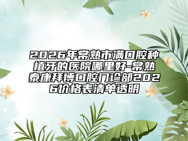2026年常熟市满口腔种植牙的医院哪里好-常熟泰康拜博口腔门诊部2026价格表清单透明