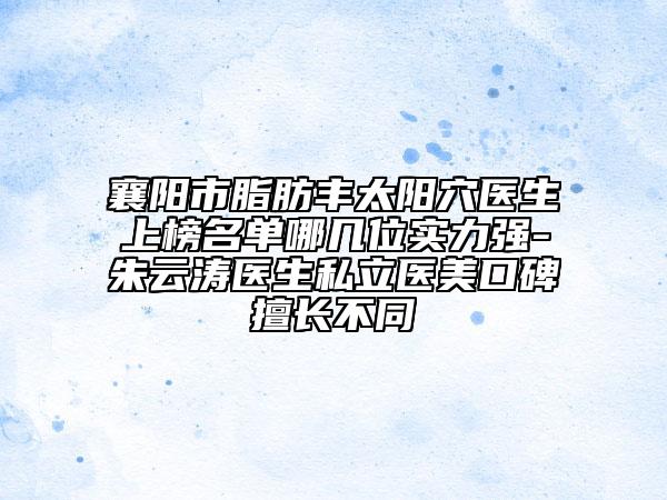 襄阳市脂肪丰太阳穴医生上榜名单哪几位实力强-朱云涛医生私立医美口碑擅长不同