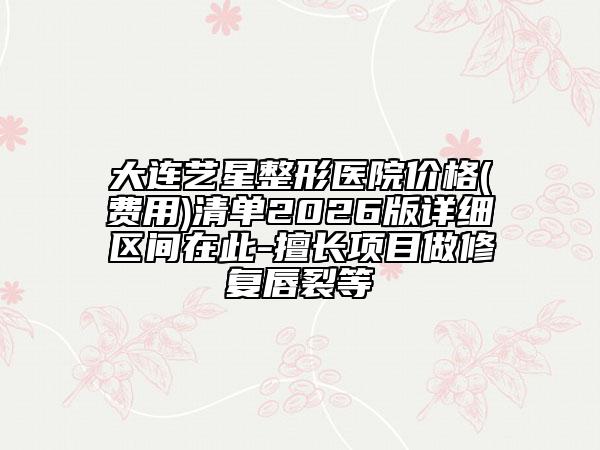 大连艺星整形医院价格(费用)清单2026版详细区间在此-擅长项目做修复唇裂等