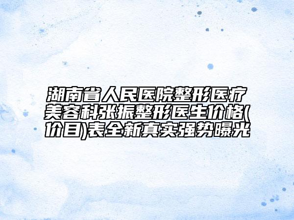 湖南省人民医院整形医疗美容科张振整形医生价格(价目)表全新真实强势曝光