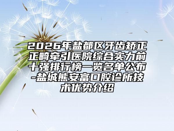 2026年盐都区牙齿矫正正畸牵引医院综合实力前十强排行榜一览名单公布-盐城熊安富口腔诊所技术优势介绍