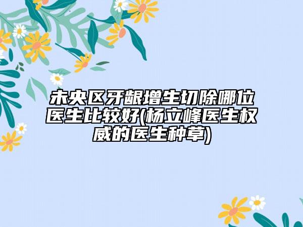 未央区牙龈增生切除哪位医生比较好(杨立峰医生权威的医生种草)