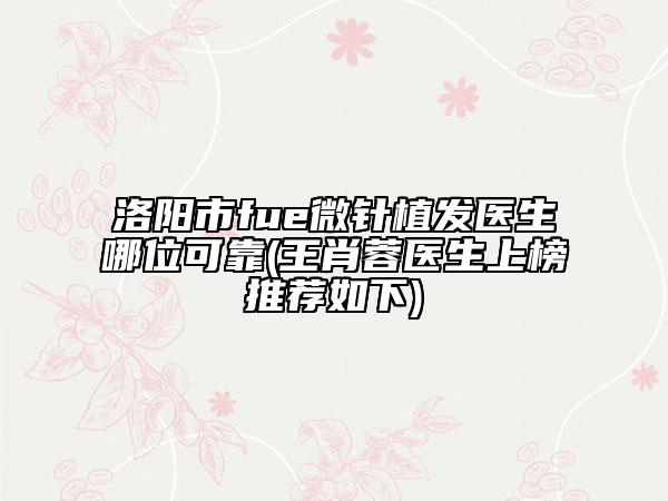 洛阳市fue微针植发医生哪位可靠(王肖蓉医生上榜推荐如下)
