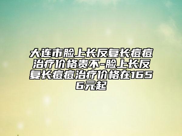 大连市脸上长反复长痘痘治疗价格贵不-脸上长反复长痘痘治疗价格在1656元起