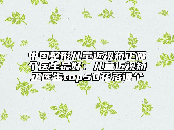 中国整形儿童近视矫正哪个医生最好：儿童近视矫正医生top50花落谁个