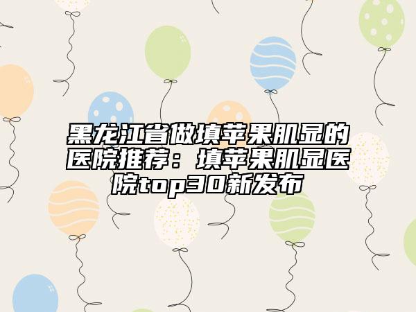 黑龙江省做填苹果肌显的医院推荐：填苹果肌显医院top30新发布