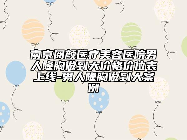 南京阅颜医疗美容医院男人隆胸做到大价格价位表上线-男人隆胸做到大案例