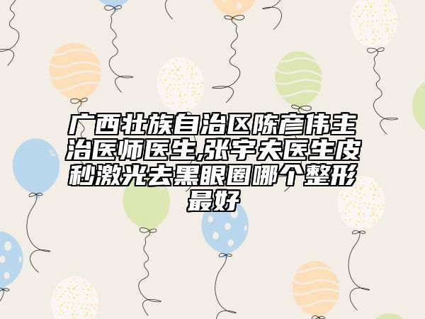 广西壮族自治区陈彦伟主治医师医生,张宇夫医生皮秒激光去黑眼圈哪个整形最好