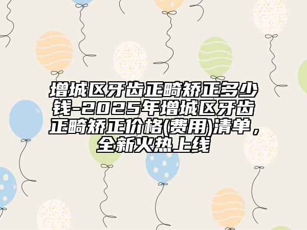 增城区牙齿正畸矫正多少钱-2025年增城区牙齿正畸矫正价格(费用)清单，全新火热上线